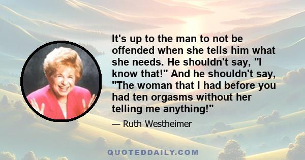 It's up to the man to not be offended when she tells him what she needs. He shouldn't say, I know that! And he shouldn't say, The woman that I had before you had ten orgasms without her telling me anything!