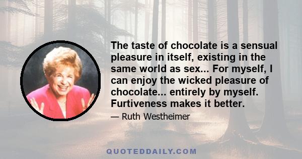 The taste of chocolate is a sensual pleasure in itself, existing in the same world as sex... For myself, I can enjoy the wicked pleasure of chocolate... entirely by myself. Furtiveness makes it better.