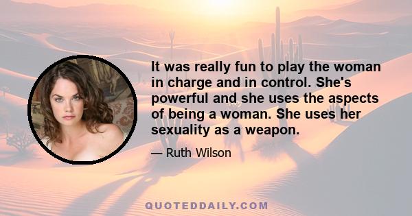 It was really fun to play the woman in charge and in control. She's powerful and she uses the aspects of being a woman. She uses her sexuality as a weapon.