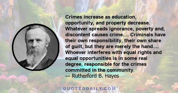 Crimes increase as education, opportunity, and property decrease. Whatever spreads ignorance, poverty and, discontent causes crime.... Criminals have their own responsibility, their own share of guilt, but they are