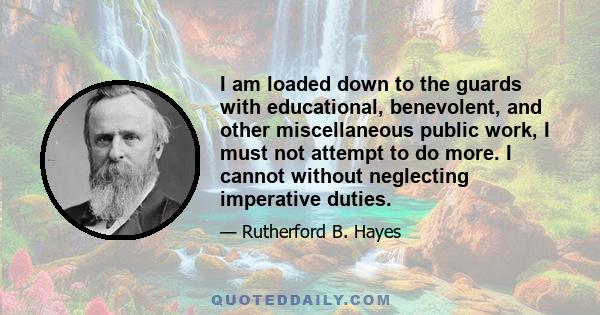 I am loaded down to the guards with educational, benevolent, and other miscellaneous public work, I must not attempt to do more. I cannot without neglecting imperative duties.