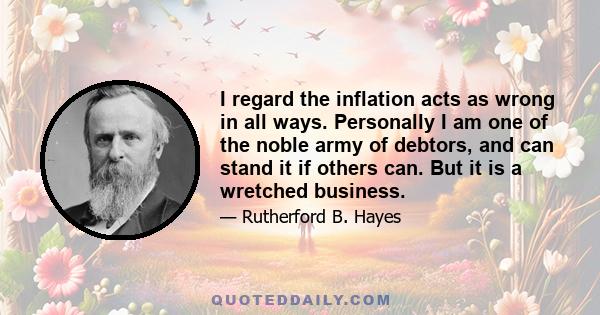 I regard the inflation acts as wrong in all ways. Personally I am one of the noble army of debtors, and can stand it if others can. But it is a wretched business.