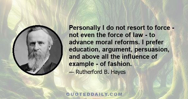 Personally I do not resort to force - not even the force of law - to advance moral reforms. I prefer education, argument, persuasion, and above all the influence of example - of fashion.