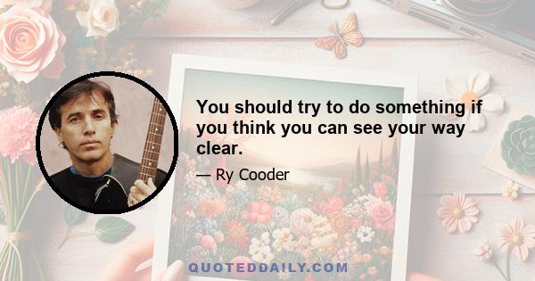 You should try to do something if you think you can see your way clear.