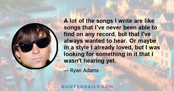 A lot of the songs I write are like songs that I've never been able to find on any record, but that I've always wanted to hear. Or maybe in a style I already loved, but I was looking for something in it that I wasn't