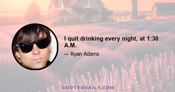 I quit drinking every night, at 1:30 A.M.