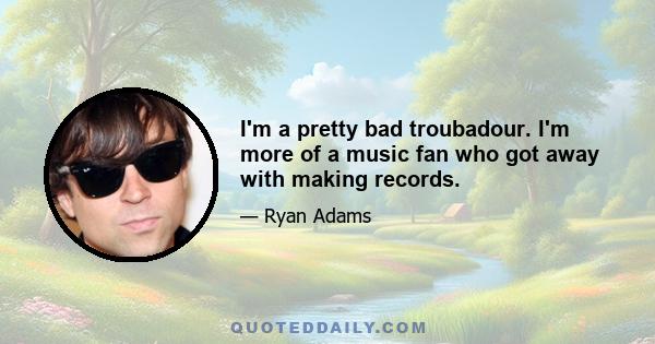 I'm a pretty bad troubadour. I'm more of a music fan who got away with making records.