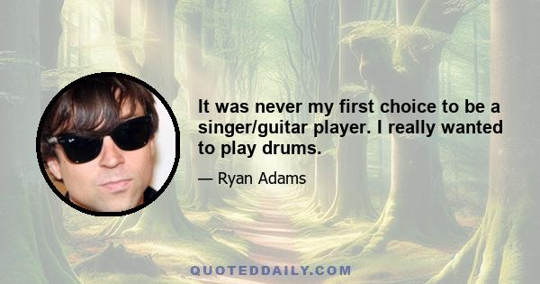 It was never my first choice to be a singer/guitar player. I really wanted to play drums.