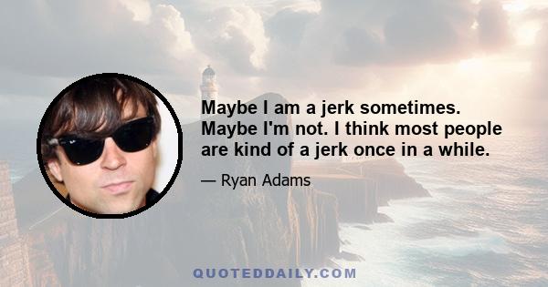 Maybe I am a jerk sometimes. Maybe I'm not. I think most people are kind of a jerk once in a while.