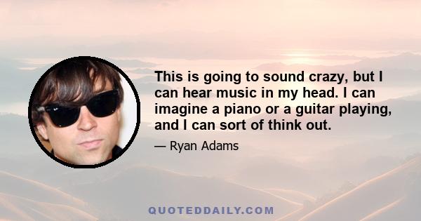 This is going to sound crazy, but I can hear music in my head. I can imagine a piano or a guitar playing, and I can sort of think out.