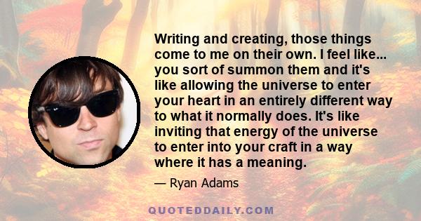 Writing and creating, those things come to me on their own. I feel like... you sort of summon them and it's like allowing the universe to enter your heart in an entirely different way to what it normally does. It's like 