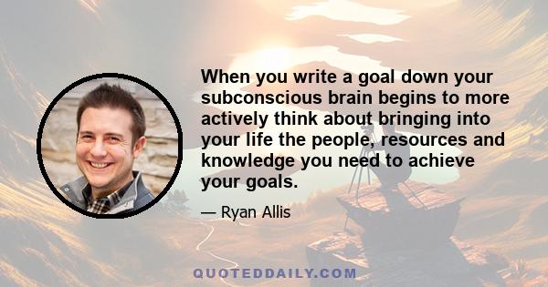 When you write a goal down your subconscious brain begins to more actively think about bringing into your life the people, resources and knowledge you need to achieve your goals.