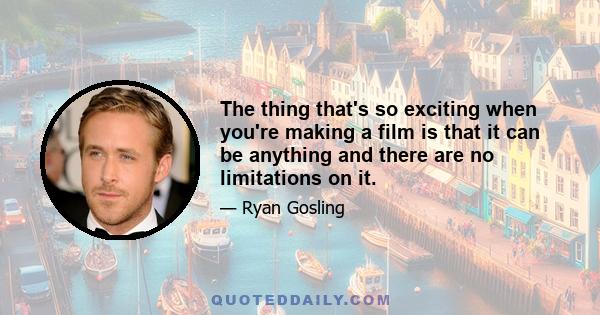 The thing that's so exciting when you're making a film is that it can be anything and there are no limitations on it.
