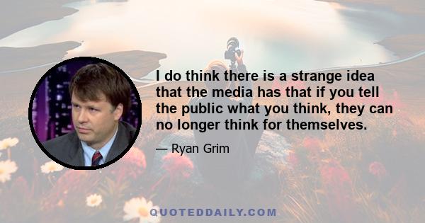 I do think there is a strange idea that the media has that if you tell the public what you think, they can no longer think for themselves.