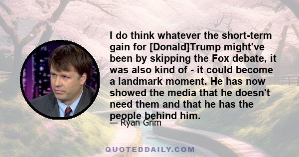 I do think whatever the short-term gain for [Donald]Trump might've been by skipping the Fox debate, it was also kind of - it could become a landmark moment. He has now showed the media that he doesn't need them and that 