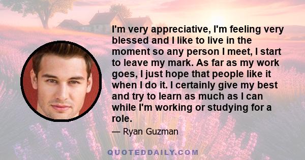 I'm very appreciative, I'm feeling very blessed and I like to live in the moment so any person I meet, I start to leave my mark. As far as my work goes, I just hope that people like it when I do it. I certainly give my