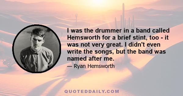 I was the drummer in a band called Hemsworth for a brief stint, too - it was not very great. I didn't even write the songs, but the band was named after me.