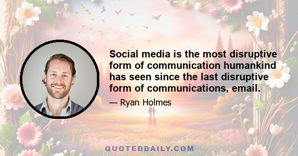 Social media is the most disruptive form of communication humankind has seen since the last disruptive form of communications, email.