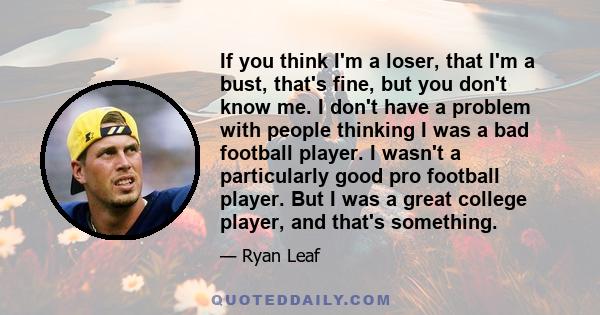 If you think I'm a loser, that I'm a bust, that's fine, but you don't know me. I don't have a problem with people thinking I was a bad football player. I wasn't a particularly good pro football player. But I was a great 