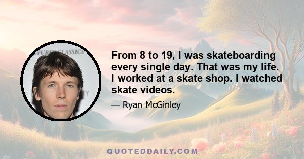 From 8 to 19, I was skateboarding every single day. That was my life. I worked at a skate shop. I watched skate videos.