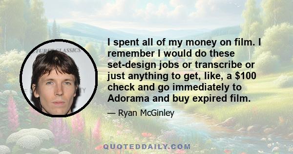 I spent all of my money on film. I remember I would do these set-design jobs or transcribe or just anything to get, like, a $100 check and go immediately to Adorama and buy expired film.