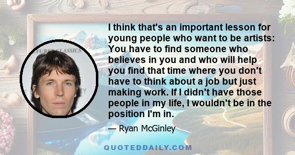 I think that's an important lesson for young people who want to be artists: You have to find someone who believes in you and who will help you find that time where you don't have to think about a job but just making