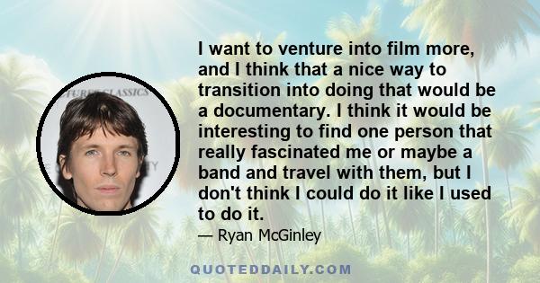 I want to venture into film more, and I think that a nice way to transition into doing that would be a documentary. I think it would be interesting to find one person that really fascinated me or maybe a band and travel 