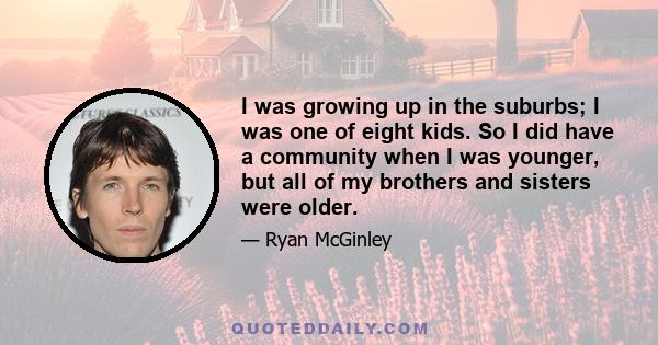 I was growing up in the suburbs; I was one of eight kids. So I did have a community when I was younger, but all of my brothers and sisters were older.