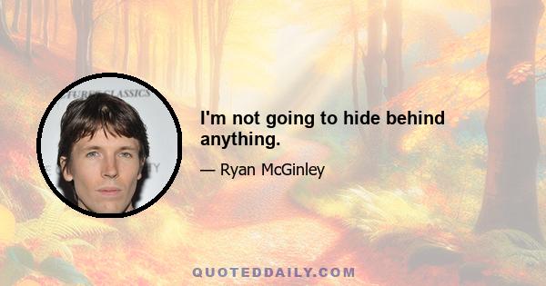 I'm not going to hide behind anything.