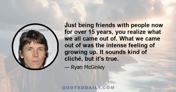 Just being friends with people now for over 15 years, you realize what we all came out of. What we came out of was the intense feeling of growing up. It sounds kind of cliché, but it's true.