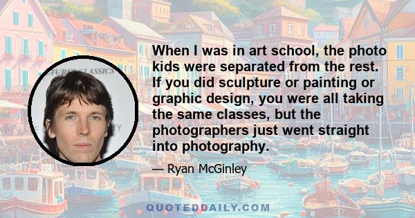 When I was in art school, the photo kids were separated from the rest. If you did sculpture or painting or graphic design, you were all taking the same classes, but the photographers just went straight into photography.