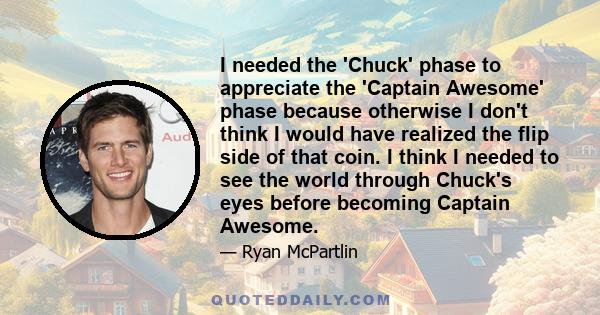 I needed the 'Chuck' phase to appreciate the 'Captain Awesome' phase because otherwise I don't think I would have realized the flip side of that coin. I think I needed to see the world through Chuck's eyes before