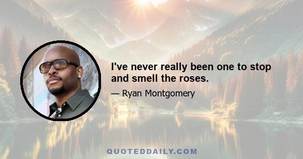 I've never really been one to stop and smell the roses.