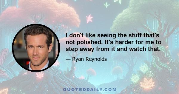I don't like seeing the stuff that's not polished. It's harder for me to step away from it and watch that.