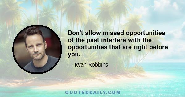 Don't allow missed opportunities of the past interfere with the opportunities that are right before you.