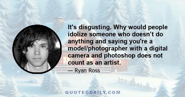 It's disgusting. Why would people idolize someone who doesn’t do anything and saying you're a model/photographer with a digital camera and photoshop does not count as an artist.