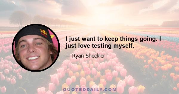 I just want to keep things going. I just love testing myself.