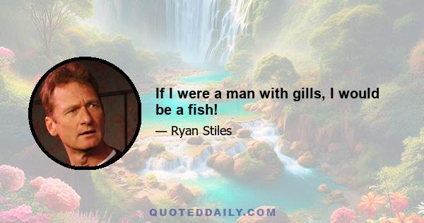 If I were a man with gills, I would be a fish!