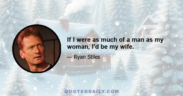 If I were as much of a man as my woman, I'd be my wife.