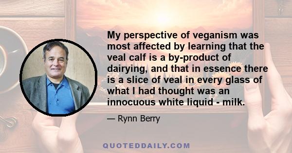 My perspective of veganism was most affected by learning that the veal calf is a by-product of dairying, and that in essence there is a slice of veal in every glass of what I had thought was an innocuous white liquid -