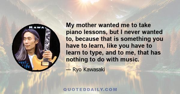 My mother wanted me to take piano lessons, but I never wanted to, because that is something you have to learn, like you have to learn to type, and to me, that has nothing to do with music.