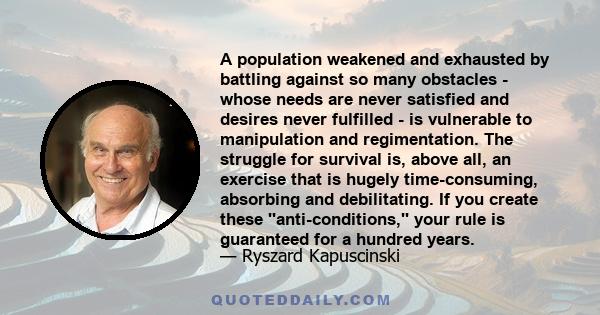 A population weakened and exhausted by battling against so many obstacles - whose needs are never satisfied and desires never fulfilled - is vulnerable to manipulation and regimentation. The struggle for survival is,