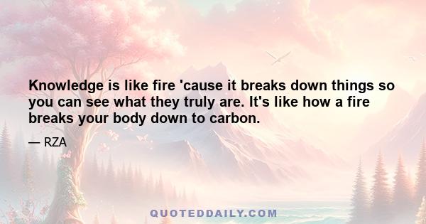 Knowledge is like fire 'cause it breaks down things so you can see what they truly are. It's like how a fire breaks your body down to carbon.