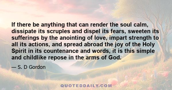 If there be anything that can render the soul calm, dissipate its scruples and dispel its fears, sweeten its sufferings by the anointing of love, impart strength to all its actions, and spread abroad the joy of the Holy 