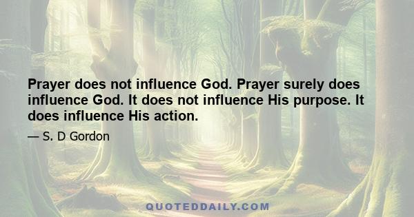 Prayer does not influence God. Prayer surely does influence God. It does not influence His purpose. It does influence His action.