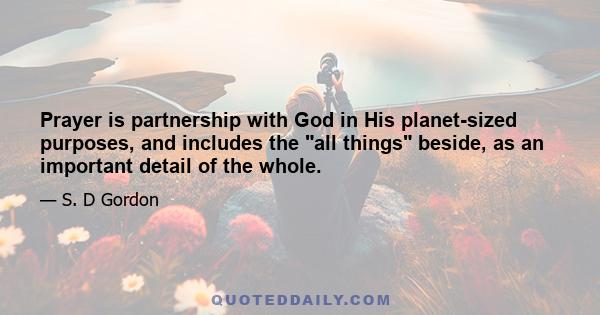 Prayer is partnership with God in His planet-sized purposes, and includes the all things beside, as an important detail of the whole.