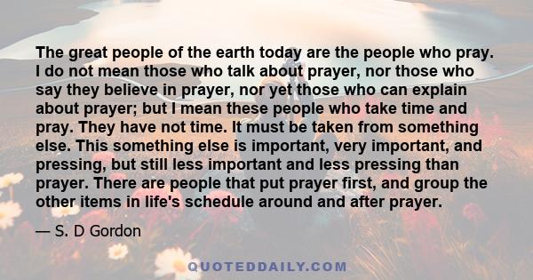 The great people of the earth today are the people who pray. I do not mean those who talk about prayer, nor those who say they believe in prayer, nor yet those who can explain about prayer; but I mean these people who