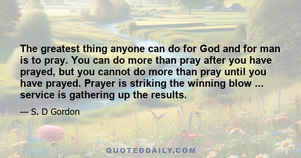 The greatest thing anyone can do for God and for man is to pray. You can do more than pray after you have prayed, but you cannot do more than pray until you have prayed. Prayer is striking the winning blow ... service