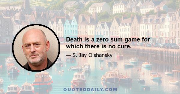 Death is a zero sum game for which there is no cure.