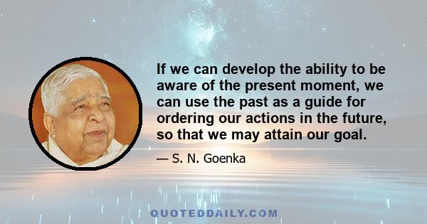 If we can develop the ability to be aware of the present moment, we can use the past as a guide for ordering our actions in the future, so that we may attain our goal.